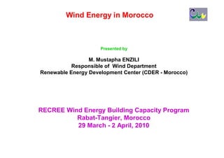 Wind Energy in Morocco



                     Presented by

                 M. Mustapha ENZILI
           Responsible of Wind Department
Renewable Energy Development Center (CDER - Morocco)




RECREE Wind Energy Building Capacity Program
          Rabat-Tangier, Morocco
          29 March - 2 April, 2010
 