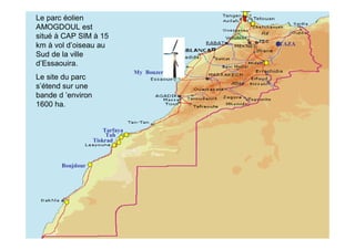 Le parc éolien
AMOGDOUL est             SITES DE PARCS EOLIENS
situé à CAP SIM à 15
km à vol d’oiseau au                              TAZA
Sud de la ville
d’Essaouira.
                                 My Bouzerktoun
Le site du parc
s’étend sur une
bande d ’environ
1600 ha.


                       Tarfaya
                        Tah
                   Tiskrad



       Boujdour
 