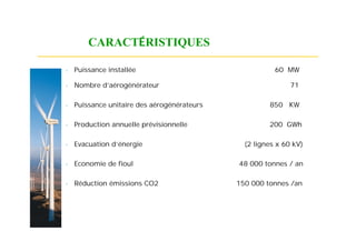 CARACTÉRISTIQUES

   Puissance installée                                 60 MW

   Nombre d’aérogénérateur                                  71

   Puissance unitaire des aérogénérateurs            850 KW

   Production annuelle prévisionnelle                200 GWh

   Evacuation d’énergie                       (2 lignes x 60 kV)

   Economie de fioul                        48 000 tonnes / an

   Réduction émissions CO2                  150 000 tonnes /an
 
