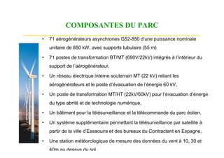 COMPOSANTES DU PARC
•   71 aérogénérateurs asynchrones G52-850 d’une puissance nominale
    unitaire de 850 kW, avec supports tubulaire (55 m)

•   71 postes de transformation BT/MT (690V/22kV) intégrés à l’intérieur du
    support de l’aérogénérateur,

•   Un réseau électrique interne souterrain MT (22 kV) reliant les
    aérogénérateurs et le poste d’évacuation de l’énergie 60 kV,

•   Un poste de transformation MT/HT (22kV/60kV) pour l’évacuation d’énergie,
    du type abrité et de technologie numérique,

•   Un bâtiment pour la télésurveillance et la télécommande du parc éolien,

•   Un système supplémentaire permettant la télésurveillance par satellite à
    partir de la ville d’Essaouira et des bureaux du Contractant en Espagne,

•   Une station météorologique de mesure des données du vent à 10, 30 et
    40m au dessus du sol
 