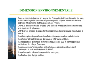DIMENSION ENVIRONNEMENTALE

Dans le cadre de la mise en œuvre du Protocole de Kyoto, le projet du parc
éolien d’Amougdoul constitue le premier grand projet s’inscrivant dans le
cadre du Mécanisme de Développement Propre.
L’ONE a ainsi soumis ce projet à une étude d’impact environnemental et à
une étude ornithologique.
L’ONE s’est engagé à respecter les recommandations issues des études à
savoir :
•La réservation des couloirs de vol des oiseaux migrateurs et nicheurs,
•Le choix d’aérogénérateurs de hauteur inférieure à100 m,
•Le respect des distances minimales requises de 200 m par rapport aux
habitations du village Ouassen,
•La conception d’implantation et le choix des aérogénérateurs dont
l’émission de bruit est inférieure à 40 DB,
•La préservation des arbres genévriers rouges,
•La fixation des dunes mobiles
 