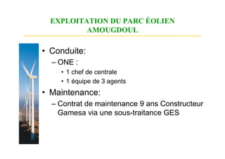 EXPLOITATION DU PARC ÉOLIEN
          AMOUGDOUL

• Conduite:
  – ONE :
    • 1 chef de centrale
    • 1 équipe de 3 agents
• Maintenance:
  – Contrat de maintenance 9 ans Constructeur
    Gamesa via une sous-traitance GES
 