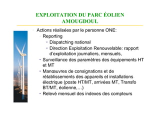 EXPLOITATION DU PARC ÉOLIEN
         AMOUGDOUL
◦ Actions réalisées par le personne ONE:
   ◦ Reporting
        Dispatching national
        Direction Exploitation Renouvelable: rapport
         d’exploitation journaliers, mensuels,
    Surveillance des paramètres des équipements HT
     et MT
    Manœuvres de consignations et de
     rétablissements des appareils et installations
     électrique (poste HT/MT, arrivées MT, Transfo
     BT/MT, éolienne,…)
    Relevé mensuel des indexes des compteurs
 