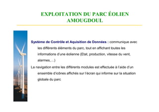 EXPLOITATION DU PARC ÉOLIEN
              AMOUGDOUL


Système de Contrôle et Aquisition de Données : communique avec
    les différents éléments du parc, tout en affichant toutes les
    informations d’une éolienne (Etat, production, vitesse du vent,
    alarmes,…)

La navigation entre les différents modules est effectuée à l’aide d’un
    ensemble d’icônes affichés sur l’écran qui informe sur la situation
    globale du parc
 