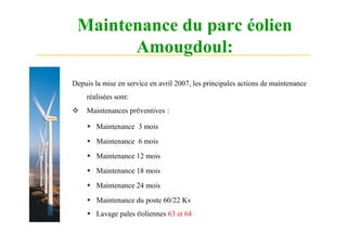 Maintenance du parc éolien
       Amougdoul:
Depuis la mise en service en avril 2007, les principales actions de maintenance
    réalisées sont:
   Maintenances préventives :

      Maintenance 3 mois
      Maintenance 6 mois
      Maintenance 12 mois
      Maintenance 18 mois
      Maintenance 24 mois
      Maintenance du poste 60/22 Kv
      Lavage pales éoliennes 63 et 64
 