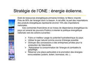 Stratégie de l’ONE : énergie éolienne.
  Doté de ressources énergétiques primaires limitées, le Maroc importe
  Près de 90% de l’énergie dont il a besoin. A cet effet, la part des importations
  des produits énergétiques représente environ 15% des importations
  nationales.
       Ces contraintes financières et ce niveau de dépendance énergétique du
  pays ont amené les pouvoirs Publics à orienter la politique énergétique
  nationale vers les actions suivantes :

           Faire un meilleur usage du potentiel hydroélectrique du pays.
           Utiliser le gaz naturel comme source d’énergie possible
           Octroyer des concessions à des entreprises privées pour la
             production de l’électricité.
           Rationaliser la consommation de l’énergie et combattre le
             gaspillage.
           Réserver une place particulière à la promotion des énergies
            renouvelables (solaire, éolien, biomasse, etc. ).
 