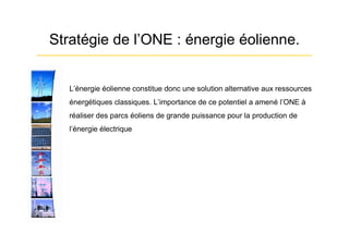 Stratégie de l’ONE : énergie éolienne.


 •   L’énergie éolienne constitue donc une solution alternative aux ressources
     énergétiques classiques. L’importance de ce potentiel a amené l’ONE à
     réaliser des parcs éoliens de grande puissance pour la production de
     l’énergie électrique
 