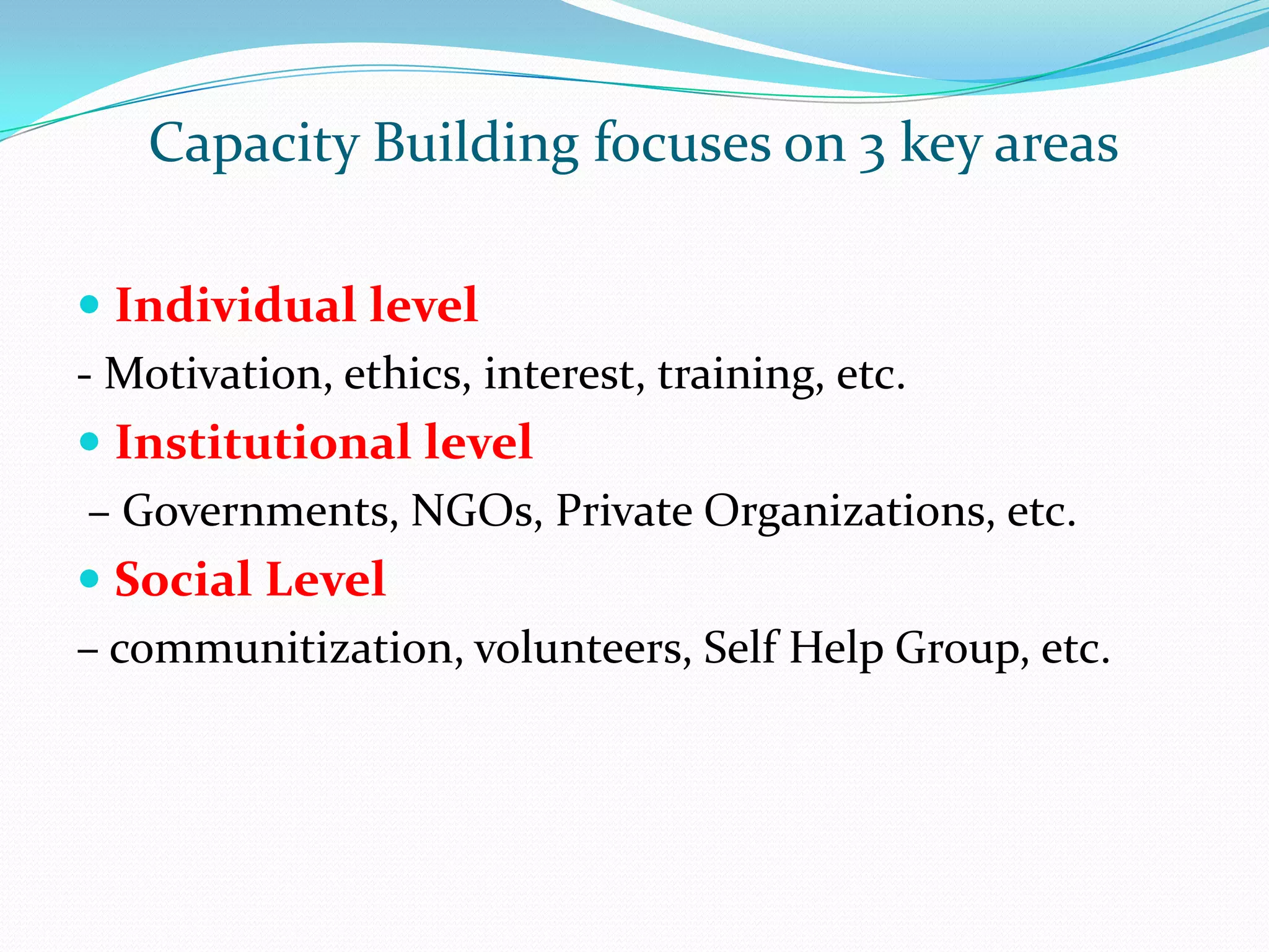 Capacity Building focuses on 3 key areas
Individual level
- Motivation, ethics, interest, training, etc.
Institutional level
– Governments, NGOs, Private Organizations, etc.
Social Level
– communitization, volunteers, Self Help Group, etc.