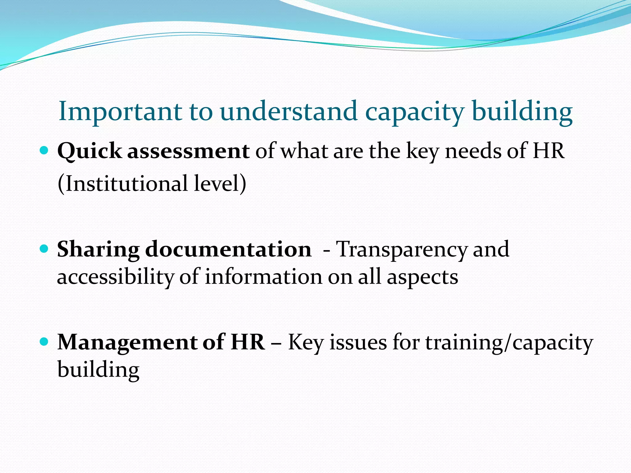 Important to understand capacity building
Quick assessment of what are the key needs of HR
(Institutional level)
Sharing documentation - Transparency and
accessibility of information on all aspects
Management of HR – Key issues for training/capacity
building