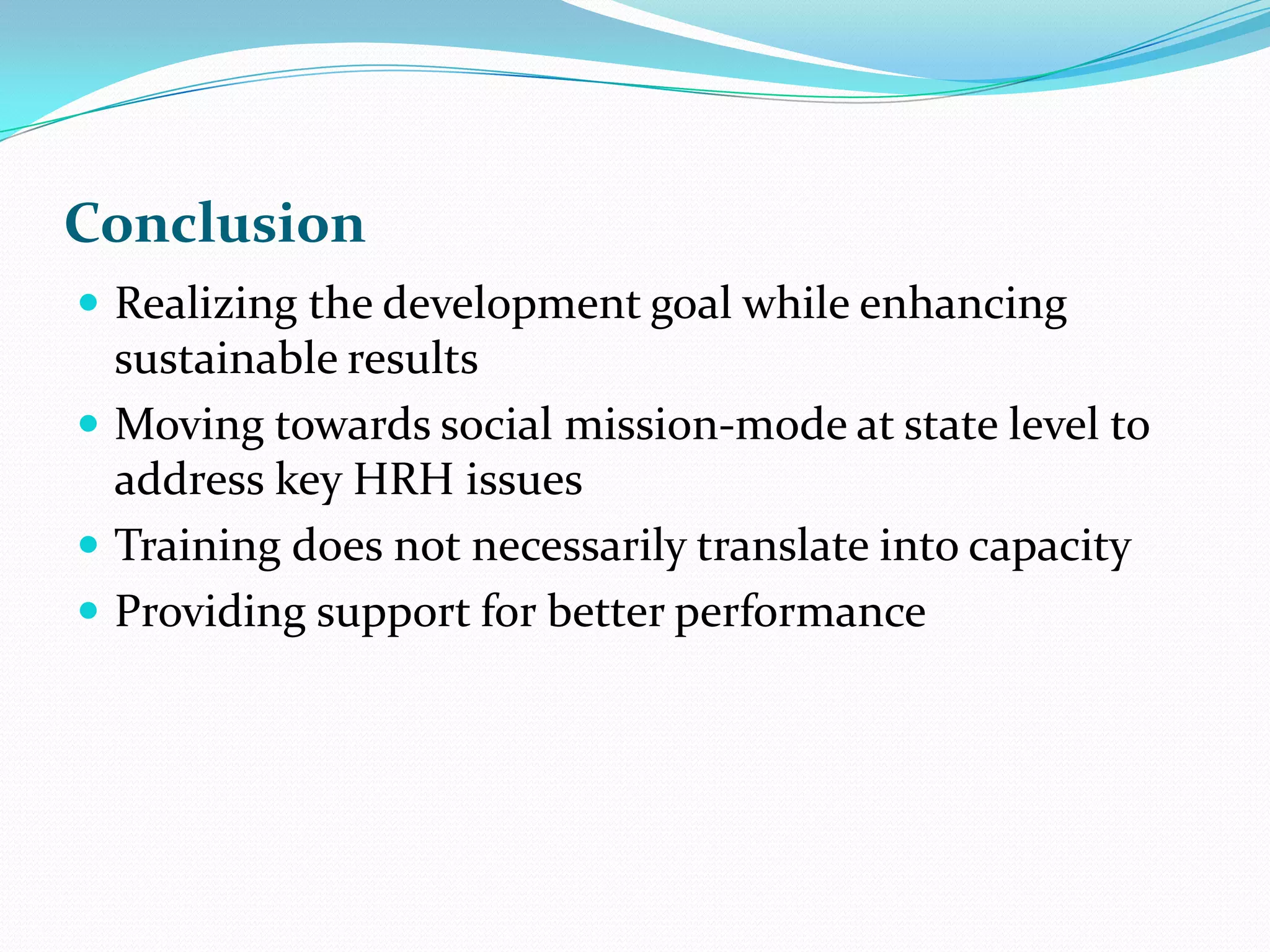 Conclusion
Realizing the development goal while enhancing
sustainable results
Moving towards social mission-mode at state level to
address key HRH issues
Training does not necessarily translate into capacity
Providing support for better performance