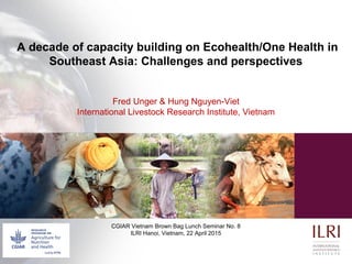 A decade of capacity building on Ecohealth/One Health in
Southeast Asia: Challenges and perspectives
Fred Unger & Hung Nguyen-Viet
International Livestock Research Institute, Vietnam
CGIAR Vietnam Brown Bag Lunch Seminar No. 8
ILRI Hanoi, Vietnam, 22 April 2015
 