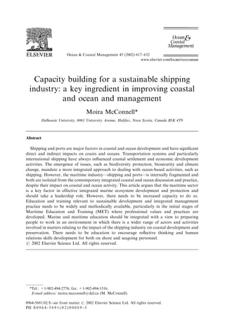 Ocean & Coastal Management 45 (2002) 617–632
Capacity building for a sustainable shipping
industry: a key ingredient in improving coastal
and ocean and management
Moira McConnell*
Dalhousie University, 6061 University Avenue, Halifax, Nova Scotia, Canada B3K 4T9
Abstract
Shipping and ports are major factors in coastal and ocean development and have signiﬁcant
direct and indirect impacts on coasts and oceans. Transportation systems and particularly
international shipping have always inﬂuenced coastal settlement and economic development
activities. The emergence of issues, such as biodiversity protection, biosecurity and climate
change, mandate a more integrated approach to dealing with ocean-based activities, such as
shipping. However, the maritime industry—shipping and ports—is internally fragmented and
both are isolated from the contemporary integrated coastal and ocean discussion and practice,
despite their impact on coastal and ocean activity. This article argues that the maritime sector
is a key factor in effective integrated marine ecosystem development and protection and
should take a leadership role. However, there needs to be increased capacity to do so.
Education and training relevant to sustainable development and integrated management
practice needs to be widely and methodically available, particularly in the initial stages of
Maritime Education and Training (MET) where professional values and practices are
developed. Marine and maritime education should be integrated with a view to preparing
people to work in an environment in which there is a wider range of actors and activities
involved in matters relating to the impact of the shipping industry on coastal development and
preservation. There needs to be education to encourage reﬂective thinking and human
relations skills development for both on shore and seagoing personnel.
r 2002 Elsevier Science Ltd. All rights reserved.
*Tel.: +1-902-494-2776; fax: +1-902-494-1316.
E-mail address: moira.mcconnell@dal.ca (M. McConnell).
0964-5691/02/$ - see front matter r 2002 Elsevier Science Ltd. All rights reserved.
PII: S 0 9 6 4 - 5 6 9 1 ( 0 2 ) 0 0 0 8 9 - 3
 