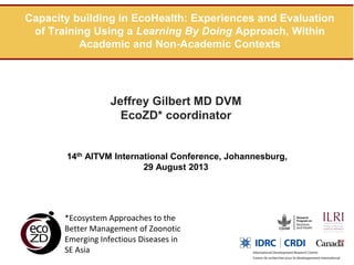 Capacity building in EcoHealth: Experiences and Evaluation
of Training Using a Learning By Doing Approach, Within
Academic and Non-Academic Contexts

Jeffrey Gilbert MD DVM
EcoZD* coordinator

14th AITVM International Conference, Johannesburg,
29 August 2013

*Ecosystem Approaches to the
Better Management of Zoonotic
Emerging Infectious Diseases in
SE Asia

 