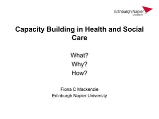 Capacity Building in Health and Social
Care
What?
Why?
How?
Fiona C Mackenzie
Edinburgh Napier University
 
