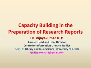 Capacity Building in the
Preparation of Research Reports
Dr. Vijayakumar K. P.
Former Head and Hon. Director
Centre for Information Literacy Studies
Dept. of Library and Info. Science, University of Kerala
kpvijayakumar2@gmail.com
 