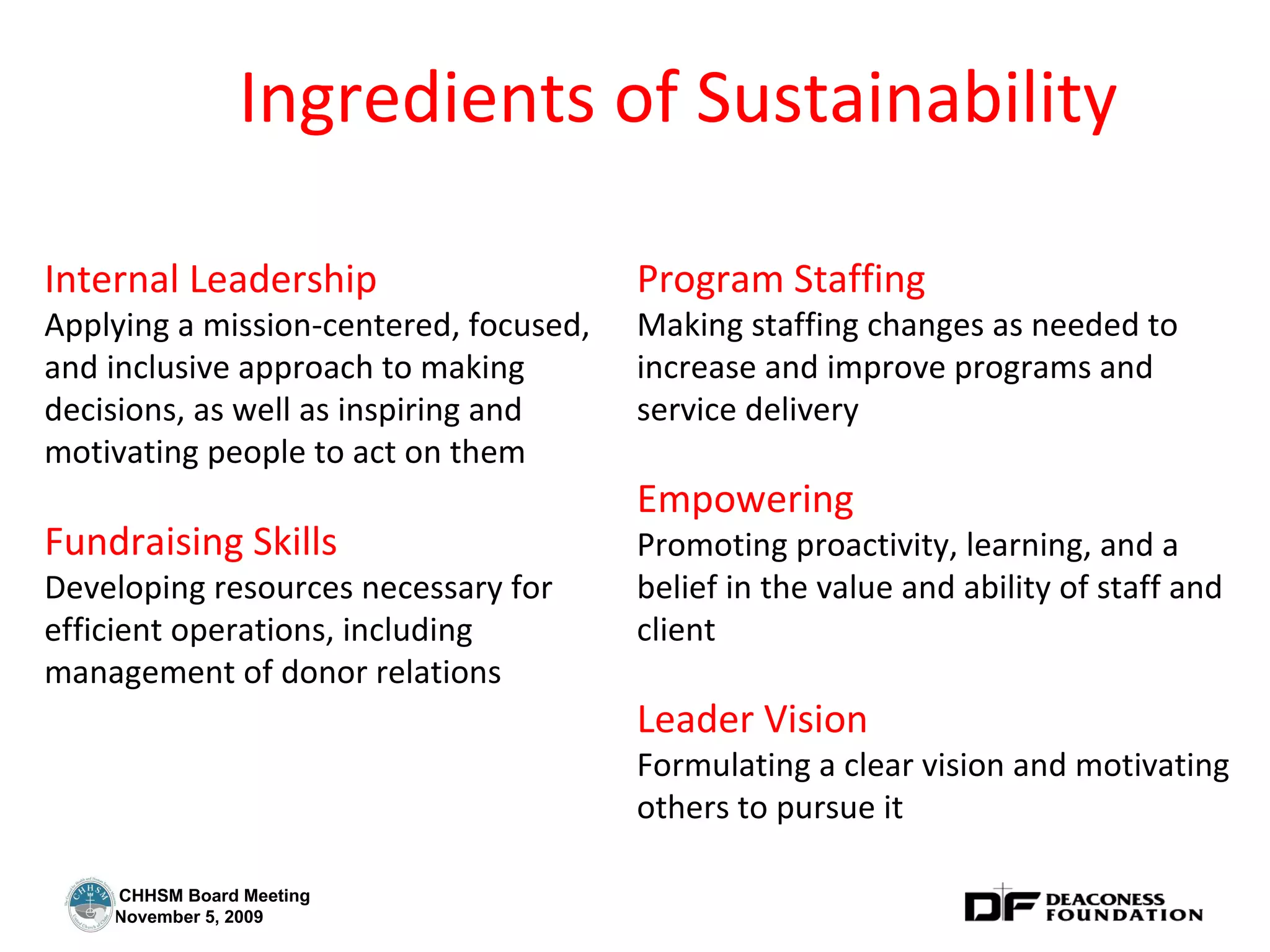 Ingredients of Sustainability Internal Leadership Applying a mission-centered, focused, and inclusive approach to making decisions, as well as inspiring and motivating people to act on them Fundraising Skills Developing resources necessary for efficient operations, including management of donor relations Program Staffing Making staffing changes as needed to increase and improve programs and service delivery Empowering Promoting proactivity, learning, and a belief in the value and ability of staff and client Leader Vision Formulating a clear vision and motivating others to pursue it 
