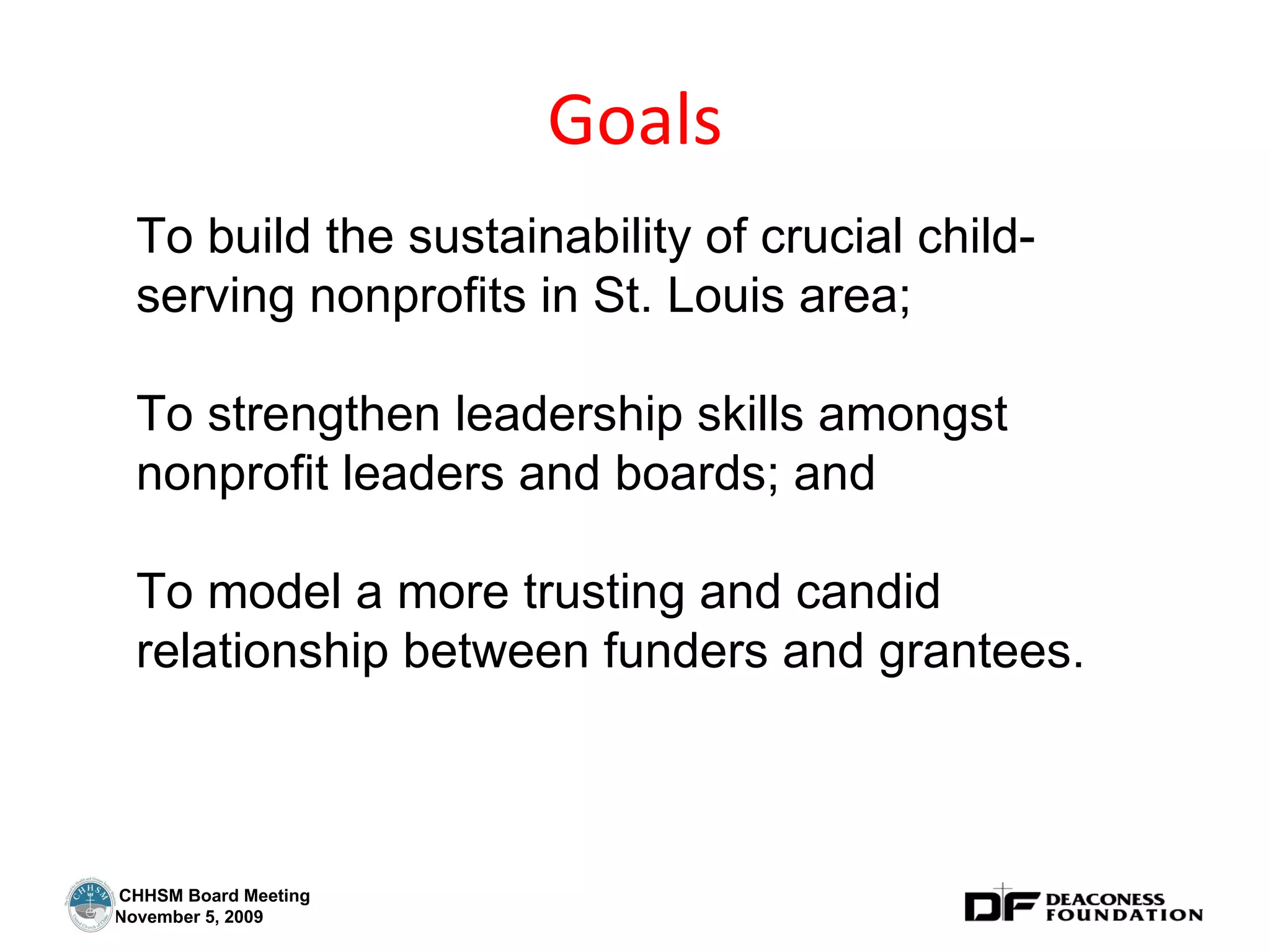Goals To build the sustainability of crucial child-serving nonprofits in St. Louis area;  To strengthen leadership skills amongst nonprofit leaders and boards; and To model a more trusting and candid relationship between funders and grantees. 
