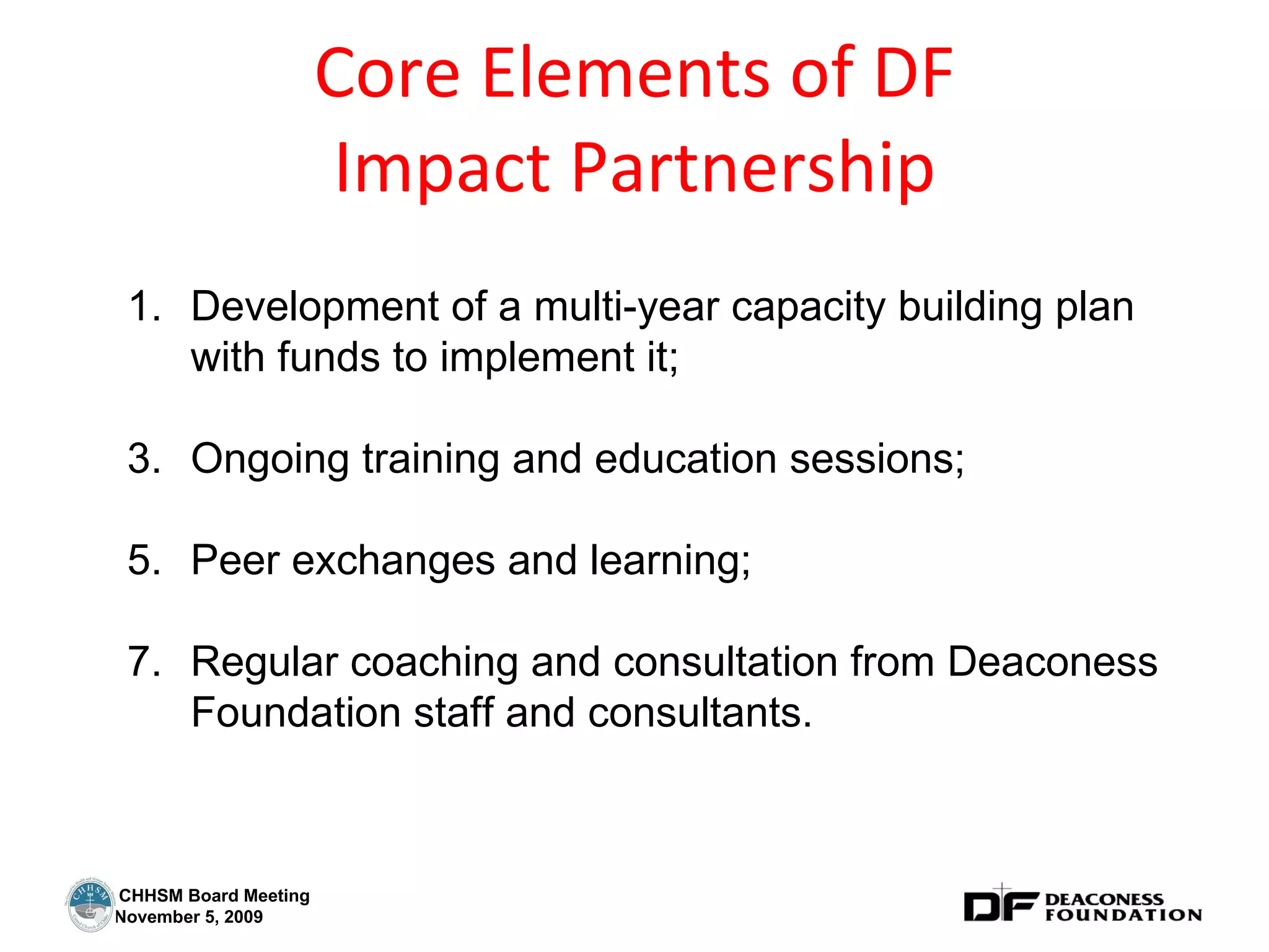 Core Elements of DF Impact Partnership Development of a multi-year capacity building plan with funds to implement it; Ongoing training and education sessions; Peer exchanges and learning; Regular coaching and consultation from Deaconess Foundation staff and consultants. 