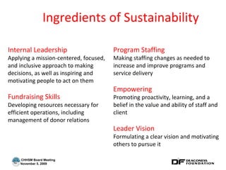 Ingredients of Sustainability Internal Leadership Applying a mission-centered, focused, and inclusive approach to making decisions, as well as inspiring and motivating people to act on them Fundraising Skills Developing resources necessary for efficient operations, including management of donor relations Program Staffing Making staffing changes as needed to increase and improve programs and service delivery Empowering Promoting proactivity, learning, and a belief in the value and ability of staff and client Leader Vision Formulating a clear vision and motivating others to pursue it 