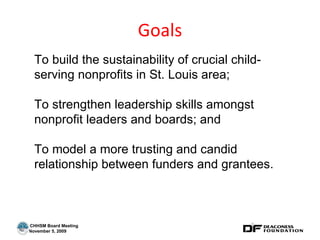 Goals To build the sustainability of crucial child-serving nonprofits in St. Louis area;  To strengthen leadership skills amongst nonprofit leaders and boards; and To model a more trusting and candid relationship between funders and grantees. 