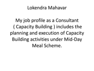 Lokendra Mahavar
My job profile as a Consultant
( Capacity Building ) includes the
planning and execution of Capacity
Building activities under Mid-Day
Meal Scheme.
 