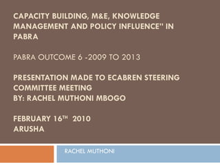 CAPACITY BUILDING, M&E, KNOWLEDGE MANAGEMENT AND POLICY INFLUENCE” IN PABRA PABRA OUTCOME 6 -2009 TO 2013  PRESENTATION MADE TO ECABREN STEERING COMMITTEE MEETING BY: RACHEL MUTHONI MBOGO FEBRUARY 16 TH   2010 ARUSHA RACHEL MUTHONI 