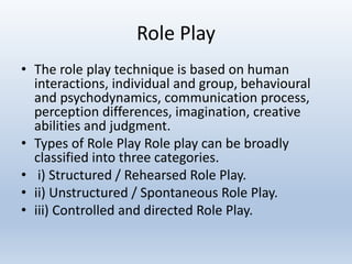 Role Play
• The role play technique is based on human
interactions, individual and group, behavioural
and psychodynamics, communication process,
perception differences, imagination, creative
abilities and judgment.
• Types of Role Play Role play can be broadly
classified into three categories.
• i) Structured / Rehearsed Role Play.
• ii) Unstructured / Spontaneous Role Play.
• iii) Controlled and directed Role Play.
 