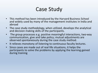 Case Study
• This method has been introduced by the Harvard Business School
and widely used by many of the management institutes in India and
abroad
• The case study methodology, when utilized, develops the analytical
and decision making skills of the participants.
• The group processes e.g. positive meaningful interactions, two-way
communication, give and take policy; mutual adjustments are
observed spontaneously during the case study method.
• It relieves monotony of listening to continuous faculty lectures.
• Since cases are made out of real life situations, it helps the
participants to solve the problems by applying the learning gained
during training
 