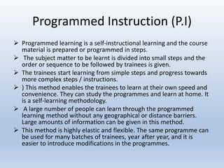Programmed Instruction (P.I)
 Programmed learning is a self-instructional learning and the course
material is prepared or programmed in steps.
 The subject matter to be learnt is divided into small steps and the
order or sequence to be followed by trainees is given.
 The trainees start learning from simple steps and progress towards
more complex steps / instructions.
 ) This method enables the trainees to learn at their own speed and
convenience. They can study the programmes and learn at home. It
is a self-learning methodology.
 A large number of people can learn through the programmed
learning method without any geographical or distance barriers.
Large amounts of information can be given in this method.
 This method is highly elastic and flexible. The same programme can
be used for many batches of trainees, year after year, and it is
easier to introduce modifications in the programmes.
 