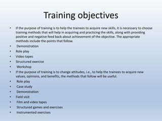 Training objectives
• If the purpose of training is to help the trainees to acquire new skills, it is necessary to choose
training methods that will help in acquiring and practicing the skills, along with providing
positive and negative feed back about achievement of the objective. The appropriate
methods include the points that follow.
• Demonstration
• Role play
• Video tapes
• Structured exercise
• Workshop
• If the purpose of training is to change attitudes, i.e., to help the trainees to acquire new
values, opinions, and benefits, the methods that follow will be useful.
• Role play
• Case study
• Demonstration
• Field visit
• Film and video tapes
• Structured games and exercises
• Instrumented exercises
 