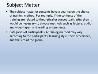Subject Matter
• The subject matter or contents have a bearing on the choice
of training method. For example, if the contents of the
training are related to theoretical or conceptual clarity, then it
would be necessary to choose methods such as lecture, audio
and video tapes, and reading assignments.
• Categories of Participants - A training method may vary
according to the participants, learning style, their experience,
and the size of the group .
 