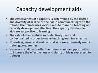 Capacity development aids
• The effectiveness of a capacity is determined by the degree
and diversity of skill he or she has in communicating with the
trainer. The trainer uses various aids to make his teaching and
capacity development effective. The capacity development
aids are supportive to learning.
• They should be carefully and selectively used and
contextualized in order to make teaching learning effective.
• Nowadays, visual and audio-visual aids are extensively used in
training programmes.
• Visual and audio aids offer the trainers unique opportunities
to increase the effectiveness and clarity of ideas expressed to
trainees
 