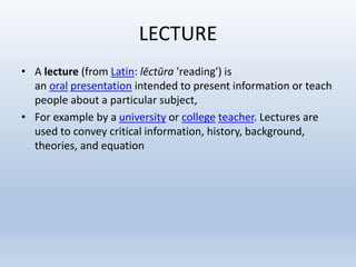 LECTURE
• A lecture (from Latin: lēctūra 'reading') is
an oral presentation intended to present information or teach
people about a particular subject,
• For example by a university or college teacher. Lectures are
used to convey critical information, history, background,
theories, and equation
 