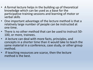• A formal lecture helps in the building up of theoretical
knowledge which can be used as a base for the
participative training sessions and learning of motor or
verbal skills
• One important advantage of the lecture method is that a
relatively large number of people can be instructed at
one time.
• There is no other method that can be used to instruct 50-
100, or more, trainees.
• A lecture can deal with more facts, principles, and
concepts in a shorter time than it would take to teach the
same material in a conference, case study, or other group
method.
• If teaching resources are scarce, then the lecture
method is the best.
 