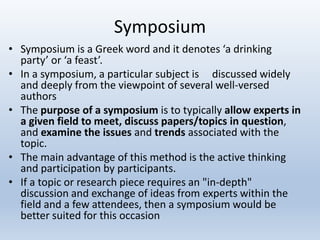 Symposium
• Symposium is a Greek word and it denotes ‘a drinking
party’ or ‘a feast’.
• In a symposium, a particular subject is discussed widely
and deeply from the viewpoint of several well-versed
authors
• The purpose of a symposium is to typically allow experts in
a given field to meet, discuss papers/topics in question,
and examine the issues and trends associated with the
topic.
• The main advantage of this method is the active thinking
and participation by participants.
• If a topic or research piece requires an "in-depth"
discussion and exchange of ideas from experts within the
field and a few attendees, then a symposium would be
better suited for this occasion
 
