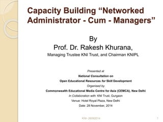 Capacity Building “Networked 
Administrator - Cum - Managers” 
By 
Prof. Dr. Rakesh Khurana, 
Managing Trustee KNI Trust, and Chairman KNIPL 
Presented at 
National Consultation on 
Open Educational Resources for Skill Development 
Organised by 
Commonwealth Educational Media Centre for Asia (CEMCA), New Delhi 
In Collaboration with: KNI Trust, Gurgaon 
Venue: Hotel Royal Plaza, New Delhi 
Date: 28 November, 2014 
KNI- 26092014 1 
 