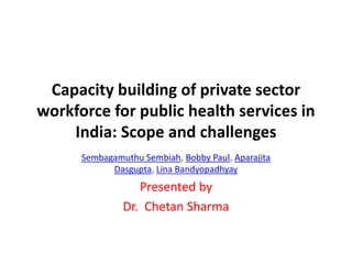 Capacity building of private sector
workforce for public health services in
India: Scope and challenges
Sembagamuthu Sembiah, Bobby Paul, Aparajita
Dasgupta, Lina Bandyopadhyay
Presented by
Dr. Chetan Sharma
 