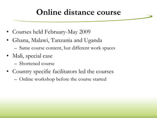 Online distance course Courses held February-May 2009 Ghana, Malawi, Tanzania and Uganda Same course content, but different work spaces Mali, special case Shortened course Country specific facilitators led the courses Online workshop before the course started 
