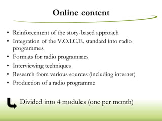 Online content Reinforcement of the story-based approach Integration of the V.O.I.C.E. standard into radio programmes Formats for radio programmes Interviewing techniques Research from various sources (including internet) Production of a radio programme Divided into 4 modules (one per month) 
