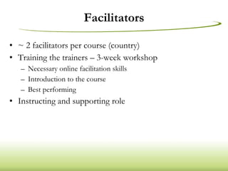 Facilitators ~ 2 facilitators per course (country) Training the trainers – 3-week workshop Necessary online facilitation skills Introduction to the course Best performing  Instructing and supporting role 