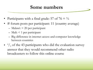 Some numbers Participants with a final grade: 57 of 76 = ¾ # forum posts per participant: 11 (country average) Malawi: > 20 per participant Mali: < 1 per participant Big difference in internet access and computer knowledge between countries 4 / 5  of the 43 participants who did the evaluation survey answer that they would recommend other radio broadcasters to follow this online course 
