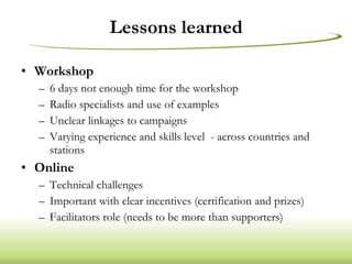 Lessons learned Workshop 6 days not enough time for the workshop Radio specialists and use of examples Unclear linkages to campaigns Varying experience and skills level  - across countries and stations Online Technical challenges Important with clear incentives (certification and prizes) Facilitators role (needs to be more than supporters) 