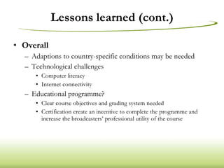 Lessons learned (cont.) Overall Adaptions to country-specific conditions may be needed Technological challenges Computer literacy Internet connectivity Educational programme? Clear course objectives and grading system needed Certification create an incentive to complete the programme and increase the broadcasters’ professional utility of the course 