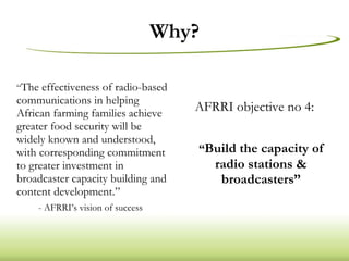 Why? “ The effectiveness of radio-based communications in helping African farming families achieve greater food security will be widely known and understood, with corresponding commitment to greater investment in broadcaster capacity building and content development.” -  AFRRI’s vision of success AFRRI objective no 4: “ Build the capacity of radio stations & broadcasters” 