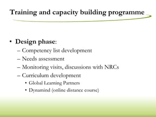 Training and capacity building programme  Design phase : Competency list development Needs assessment Monitoring visits, discussions with NRCs Curriculum development Global Learning Partners Dynamind (online distance course) 