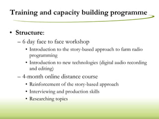 Training and capacity building programme  Structure : 6 day face to face workshop Introduction to the story-based approach to farm radio programming Introduction to new technologies (digital audio recording and editing) 4-month online distance course Reinforcement of the story-based approach Interviewing and production skills Researching topics 