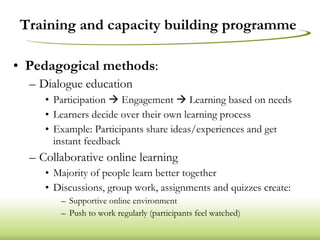 Training and capacity building programme  Pedagogical methods : Dialogue education Participation    Engagement    Learning based on needs Learners decide over their own learning process Example: Participants share ideas/experiences and get instant feedback Collaborative online learning Majority of people learn better together Discussions, group work, assignments and quizzes create: Supportive online environment Push to work regularly (participants feel watched) 