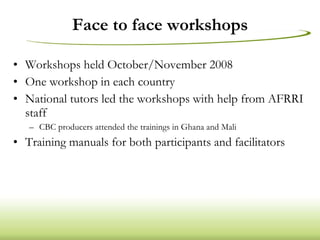 Face to face workshops Workshops held October/November 2008 One workshop in each country National tutors led the workshops with help from AFRRI staff  CBC producers attended the trainings in Ghana and Mali Training manuals for both participants and facilitators 