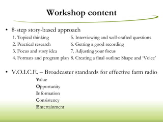 Workshop content 8-step story-based approach 1. Topical thinking 5. Interviewing and well-crafted questions 2. Practical research 6. Getting a good recording 3. Focus and story idea 7. Adjusting your focus 4. Formats and program plan 8. Creating a final outline: Shape and ‘Voice’ V.O.I.C.E. – Broadcaster standards for effective farm radio V alue O pportunity I nformation C onsistency E ntertainment 