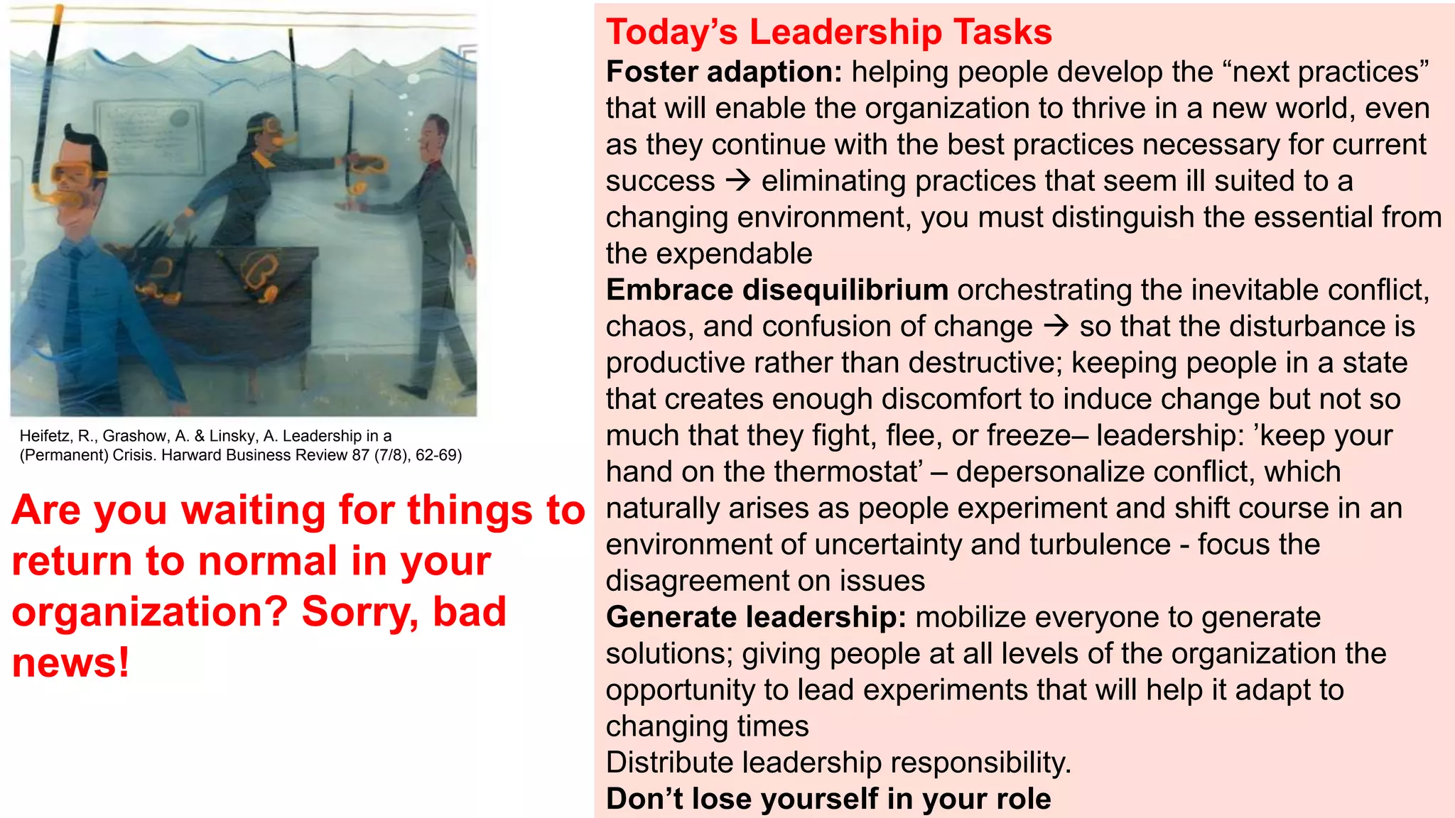 Are you waiting for things to
return to normal in your
organization? Sorry, bad
news!
Today’s Leadership Tasks
Foster adaption: helping people develop the “next practices”
that will enable the organization to thrive in a new world, even
as they continue with the best practices necessary for current
success  eliminating practices that seem ill suited to a
changing environment, you must distinguish the essential from
the expendable
Embrace disequilibrium orchestrating the inevitable conflict,
chaos, and confusion of change  so that the disturbance is
productive rather than destructive; keeping people in a state
that creates enough discomfort to induce change but not so
much that they fight, flee, or freeze– leadership: ’keep your
hand on the thermostat’ – depersonalize conflict, which
naturally arises as people experiment and shift course in an
environment of uncertainty and turbulence - focus the
disagreement on issues
Generate leadership: mobilize everyone to generate
solutions; giving people at all levels of the organization the
opportunity to lead experiments that will help it adapt to
changing times
Distribute leadership responsibility.
Don’t lose yourself in your role
Heifetz, R., Grashow, A. & Linsky, A. Leadership in a
(Permanent) Crisis. Harward Business Review 87 (7/8), 62-69)
 